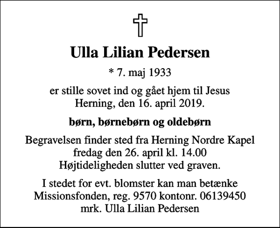 <p>Ulla Lilian Pedersen<br />* 7. maj 1933<br />er stille sovet ind og gået hjem til Jesus Herning, den 16. april 2019.<br />børn, børnebørn og oldebørn<br />Begravelsen finder sted fra Herning Nordre Kapel fredag den 26. april kl. 14.00 Højtideligheden slutter ved graven.<br />I stedet for evt. blomster kan man betænke<br />Missionsfonden 957006139450mrk. Ulla Lilian<br />Pedersen</p>