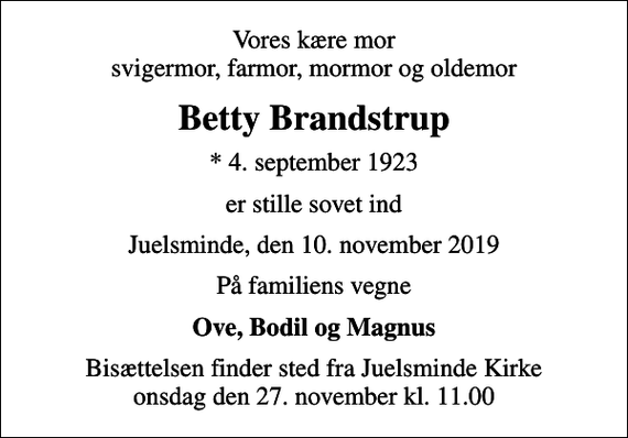 <p>Vores kære mor svigermor, farmor, mormor og oldemor<br />Betty Brandstrup<br />* 4. september 1923<br />er stille sovet ind<br />Juelsminde, den 10. november 2019<br />På familiens vegne<br />Ove, Bodil og Magnus<br />Bisættelsen finder sted fra Juelsminde Kirke onsdag den 27. november kl. 11.00</p>
