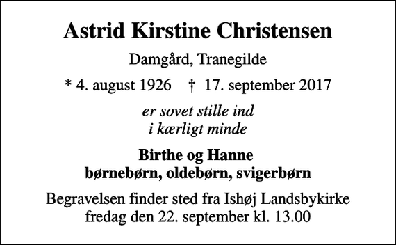 <p>Astrid Kirstine Christensen<br />Damgård, Tranegilde<br />* 4. august 1926 ✝ 17. september 2017<br />er sovet stille ind i kærligt minde<br />Birthe og Hanne børnebørn, oldebørn, svigerbørn<br />Begravelsen finder sted fra Ishøj Landsbykirke fredag den 22. september kl. 13.00</p>