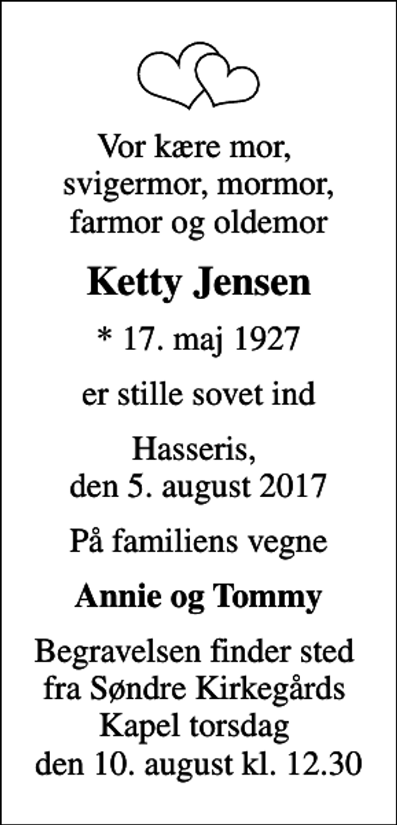 <p>Vor kære mor, svigermor, mormor, farmor og oldemor<br />Ketty Jensen<br />* 17. maj 1927<br />er stille sovet ind<br />Hasseris, den 5. august 2017<br />På familiens vegne<br />Annie og Tommy<br />Begravelsen finder sted fra Søndre Kirkegårds Kapel torsdag den 10. august kl. 12.30</p>