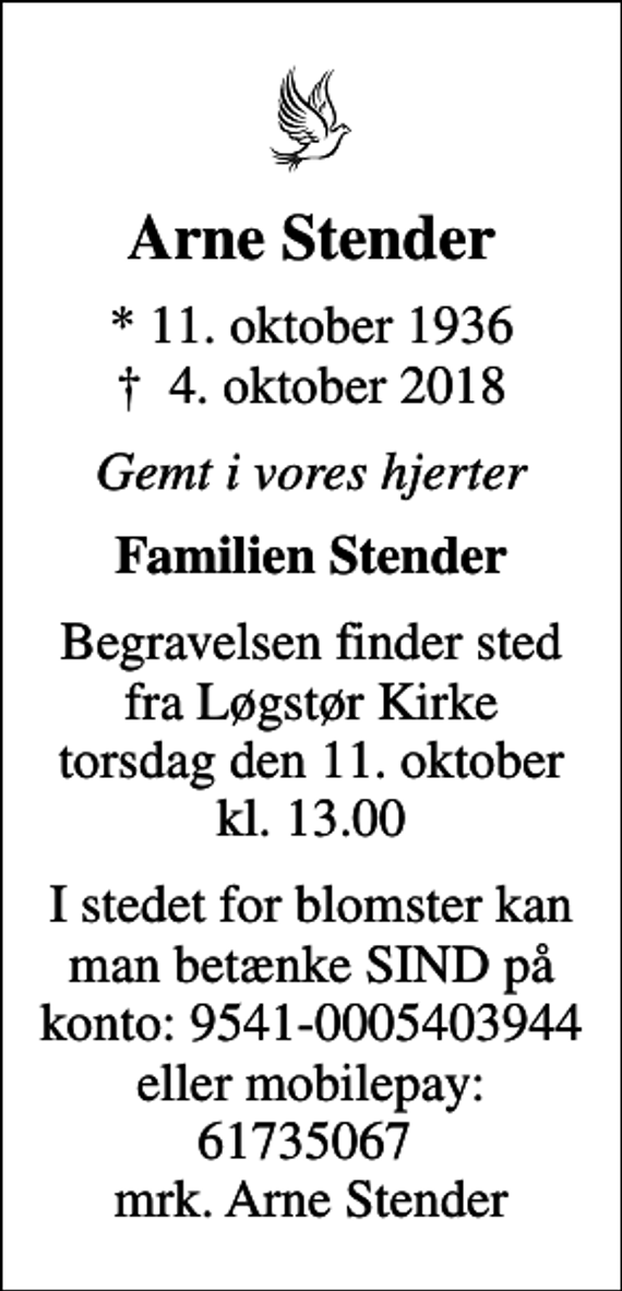 <p>Arne Stender<br />* 11. oktober 1936<br />✝ 4. oktober 2018<br />Gemt i vores hjerter<br />Familien Stender<br />Begravelsen finder sted fra Løgstør Kirke torsdag den 11. oktober kl. 13.00<br />I stedet for blomster kan man betænke SIND på konto: 9541-0005403944 eller mobilepay: 61735067 mrk. Arne Stender</p>