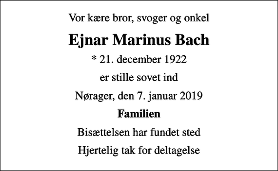 <p>Vor kære bror, svoger og onkel<br />Ejnar Marinus Bach<br />* 21. december 1922<br />er stille sovet ind<br />Nørager, den 7. januar 2019<br />Familien<br />Bisættelsen har fundet sted<br />Hjertelig tak for deltagelse</p>