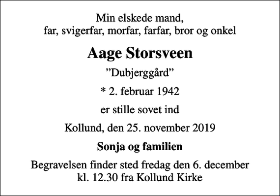<p>Min elskede mand, far, svigerfar, morfar, farfar, bror og onkel<br />Aage Storsveen<br />Dubjerggård<br />* 2. februar 1942<br />er stille sovet ind<br />Kollund, den 25. november 2019<br />Sonja og familien<br />Begravelsen finder sted fredag den 6. december kl. 12.30 fra Kollund Kirke</p>