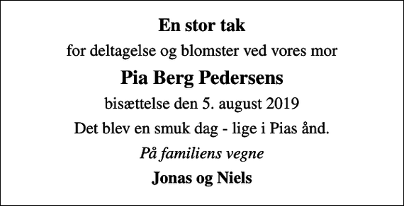 <p>En stor tak<br />for deltagelse og blomster ved vores mor<br />Pia Berg Pedersens<br />bisættelse den 5. august 2019<br />Det blev en smuk dag - lige i Pias ånd.<br />På familiens vegne<br />Jonas og Niels</p>
