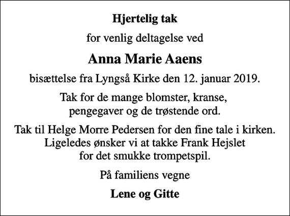 <p>Hjertelig tak<br />for venlig deltagelse ved<br />Anna Marie Aaens<br />bisættelse fra Lyngså Kirke den 12. januar 2019.<br />Tak for de mange blomster, kranse, pengegaver og de trøstende ord.<br />Tak til Helge Morre Pedersen for den fine tale i kirken. Ligeledes ønsker vi at takke Frank Hejslet for det smukke trompetspil.<br />På familiens vegne<br />Lene og Gitte</p>