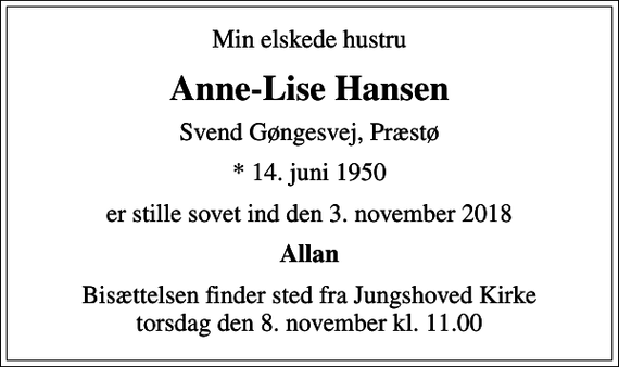 <p>Min elskede hustru<br />Anne-Lise Hansen<br />Svend Gøngesvej, Præstø<br />* 14. juni 1950<br />er stille sovet ind den 3. november 2018<br />Allan<br />Bisættelsen finder sted fra Jungshoved Kirke torsdag den 8. november kl. 11.00</p>