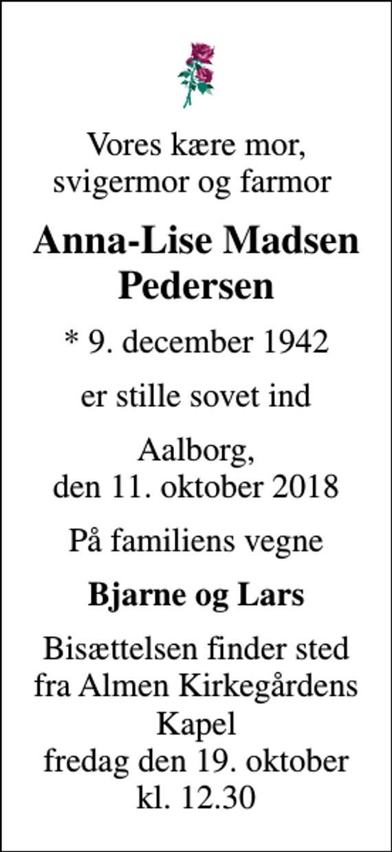 <p>Vores kære mor, svigermor og farmor<br />Anna-Lise Madsen Pedersen<br />* 9. december 1942<br />er stille sovet ind<br />Aalborg, den 11. oktober 2018<br />På familiens vegne<br />Bjarne og Lars<br />Bisættelsen finder sted fra Almen Kirkegårdens Kapel fredag den 19. oktober kl. 12.30</p>