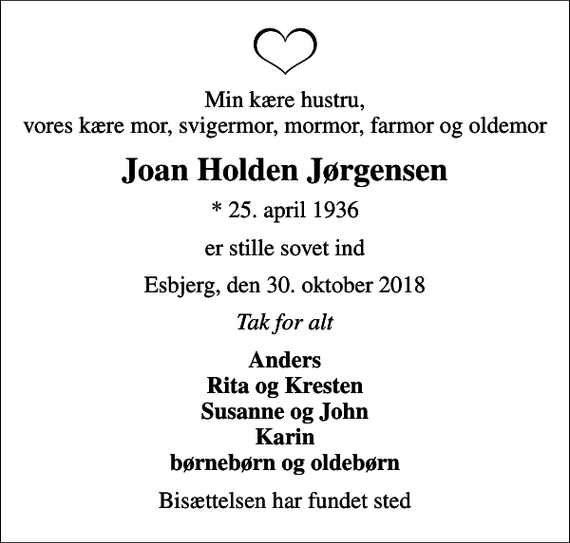 <p>Min kære hustru, vores kære mor, svigermor, mormor, farmor og oldemor<br />Joan Holden Jørgensen<br />* 25. april 1936<br />er stille sovet ind<br />Esbjerg, den 30. oktober 2018<br />Tak for alt<br />Anders Rita og Kresten Susanne og John Karin børnebørn og oldebørn<br />Bisættelsen har fundet sted</p>