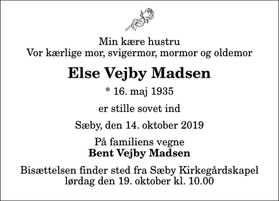 <p>Min kære hustru Vor kærlige mor, svigermor, mormor og oldemor<br />Else Vejby Madsen<br />* 16. maj 1935<br />er stille sovet ind<br />Sæby, den 14. oktober 2019<br />På familiens vegne<br />Bent Vejby Madsen<br />Bisættelsen finder sted fra Sæby Kirkegårdskapel lørdag den 19. oktober kl. 10.00</p>