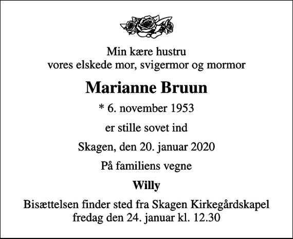 <p>Min kære hustru vores elskede mor, svigermor og mormor<br />Marianne Bruun<br />* 6. november 1953<br />er stille sovet ind<br />Skagen, den 20. januar 2020<br />På familiens vegne<br />Willy<br />Bisættelsen finder sted fra Skagen Kirkegårdskapel fredag den 24. januar kl. 12.30</p>