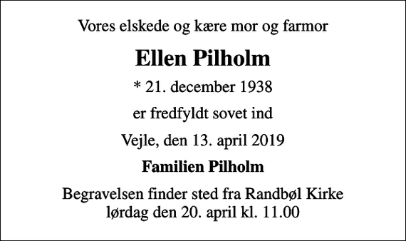 <p>Vores elskede og kære mor og farmor<br />Ellen Pilholm<br />* 21. december 1938<br />er fredfyldt sovet ind<br />Vejle, den 13. april 2019<br />Familien Pilholm<br />Begravelsen finder sted fra Randbøl Kirke lørdag den 20. april kl. 11.00</p>