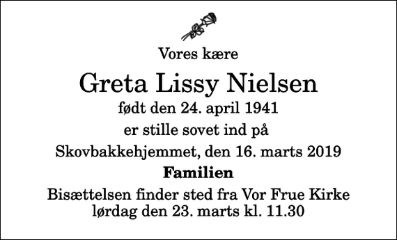 <p>Vores kære<br />Greta Lissy Nielsen<br />født den 24. april 1941<br />er stille sovet ind på<br />Skovbakkehjemmet, den 16. marts 2019<br />Familien<br />Bisættelsen finder sted fra Vor Frue Kirke lørdag den 23. marts kl. 11.30</p>