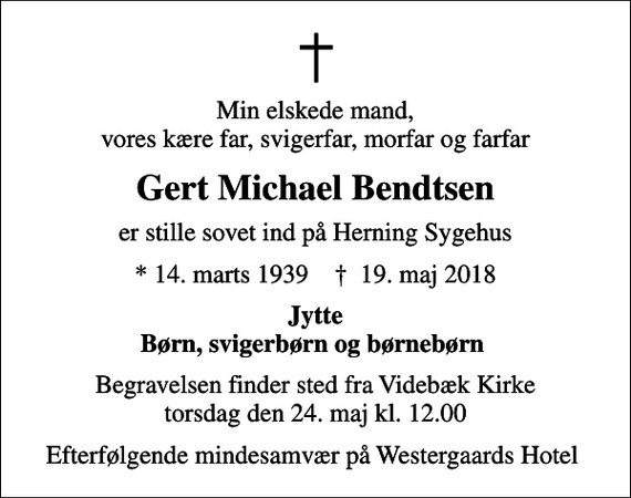 <p>Min elskede mand, vores kære far, svigerfar, morfar og farfar<br />Gert Michael Bendtsen<br />er stille sovet ind på Herning Sygehus<br />* 14. marts 1939 ✝ 19. maj 2018<br />Jytte Børn, svigerbørn og børnebørn<br />Begravelsen finder sted fra Videbæk Kirke torsdag den 24. maj kl. 12.00<br />Efterfølgende mindesamvær på Westergaards Hotel</p>