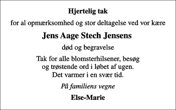 <p>Hjertelig tak<br />for al opmærksomhed og stor deltagelse ved vor kære<br />Jens Aage Stech Jensens<br />død og begravelse<br />Tak for alle blomsterhilsener, besøg og trøstende ord i løbet af ugen. Det varmer i en svær tid.<br />På familiens vegne<br />Else-Marie</p>