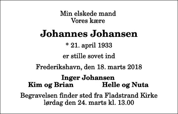 <p>Min elskede mand Vores kære<br />Johannes Johansen<br />* 21. april 1933<br />er stille sovet ind<br />Frederikshavn, den 18. marts 2018<br />Inger Johansen<br />Kim og Brian<br />Helle og Nuta<br />Begravelsen finder sted fra Fladstrand Kirke lørdag den 24. marts kl. 13.00</p>