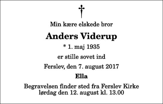 <p>Min kære elskede bror<br />Anders Viderup<br />* 1. maj 1935<br />er stille sovet ind<br />Ferslev, den 7. august 2017<br />Ella<br />Begravelsen finder sted fra Ferslev Kirke lørdag den 12. august kl. 13.00</p>