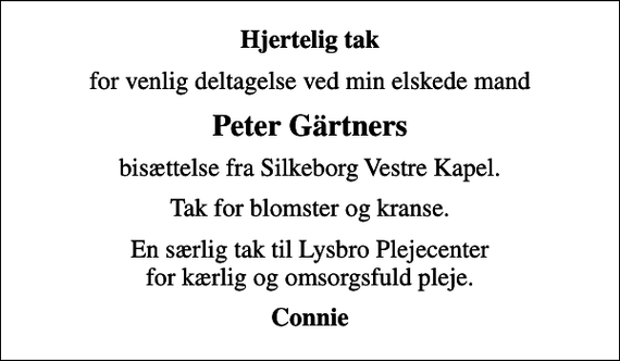<p>Hjertelig tak<br />for venlig deltagelse ved min elskede mand<br />Peter Gärtners<br />bisættelse fra Silkeborg Vestre Kapel.<br />Tak for blomster og kranse.<br />En særlig tak til Lysbro Plejecenter for kærlig og omsorgsfuld pleje.<br />Connie</p>