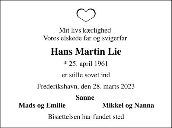 Mit livs kærlighed  Vores elskede far og svigerfar 
Hans Martin Lie
* 25. april 1961
er stille sovet ind
Frederikshavn, den 28. marts 2023
Sanne 
Mads og Emilie 
Mikkel og Nanna 
Bisættelsen har fundet sted