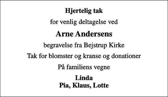 <p>Hjertelig tak<br />for venlig deltagelse ved<br />Arne Andersens<br />begravelse fra Bejstrup Kirke<br />Tak for blomster og kranse og donationer<br />På familiens vegne<br />Linda Pia, Klaus, Lotte</p>