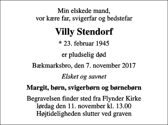 <p>Min elskede mand, vor kære far, svigerfar og bedstefar<br />Villy Stendorf<br />* 23. februar 1945<br />er pludselig død<br />Bækmarksbro, den 7. november 2017<br />Elsket og savnet<br />Margit, børn, svigerbørn og børnebørn<br />Begravelsen finder sted fra Flynder Kirke lørdag den 11. november kl. 13.00 Højtideligheden slutter ved graven</p>