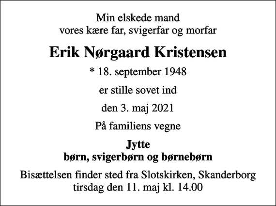 <p>Min elskede mand vores kære far, svigerfar og morfar<br />Erik Nørgaard Kristensen<br />* 18. september 1948<br />er stille sovet ind<br />den 3. maj 2021<br />På familiens vegne<br />Jytte børn, svigerbørn og børnebørn<br />Bisættelsen finder sted fra Slotskirken, Skanderborg tirsdag den 11. maj kl. 14.00</p>