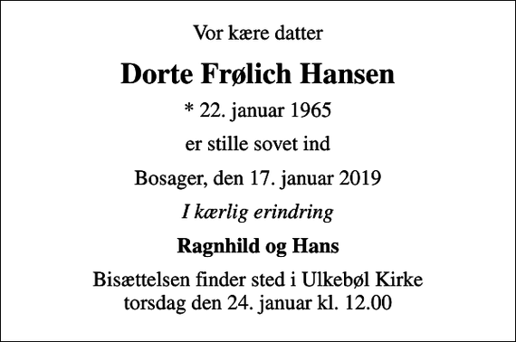 <p>Vor kære datter<br />Dorte Frølich Hansen<br />* 22. januar 1965<br />er stille sovet ind<br />Bosager, den 17. januar 2019<br />I kærlig erindring<br />Ragnhild og Hans<br />Bisættelsen finder sted i Ulkebøl Kirke torsdag den 24. januar kl. 12.00</p>