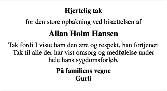 <p>Hjertelig tak<br />for den store opbakning ved bisættelsen af<br />Allan Holm Hansen<br />Tak fordi I viste ham den ære og respekt, han fortjener. Tak til alle der har vist omsorg og medfølelse under hele hans sygdomsforløb.<br />På familiens vegne Gurli</p>