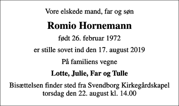 <p>Vore elskede mand, far og søn<br />Romio Hornemann<br />født 26. februar 1972<br />er stille sovet ind den 17. august 2019<br />På familiens vegne<br />Lotte, Julie, Far og Tulle<br />Bisættelsen finder sted fra Svendborg Kirkegårdskapel torsdag den 22. august kl. 14.00</p>