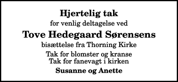 <p>Hjertelig tak<br />for venlig deltagelse ved<br />Tove Hedegaard Sørensens<br />bisættelse fra Thorning Kirke<br />Tak for blomster og kranse Tak for fanevagt i kirken<br />Susanne og Anette</p>