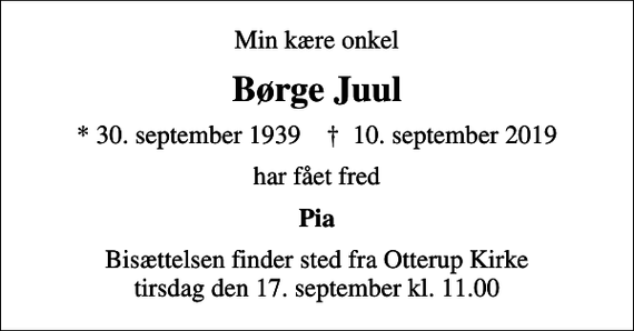 <p>Min kære onkel<br />Børge Juul<br />* 30. september 1939 ✝ 10. september 2019<br />har fået fred<br />Pia<br />Bisættelsen finder sted fra Otterup Kirke tirsdag den 17. september kl. 11.00</p>