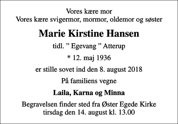 <p>Vores kære mor Vores kære svigermor, mormor, oldemor og søster<br />Marie Kirstine Hansen<br />tidl. Egevang Atterup<br />* 12. maj 1936<br />er stille sovet ind den 8. august 2018<br />På familiens vegne<br />Laila, Karna og Minna<br />Begravelsen finder sted fra Øster Egede Kirke tirsdag den 14. august kl. 13.00</p>