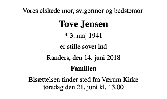 <p>Vores elskede mor, svigermor og bedstemor<br />Tove Jensen<br />* 3. maj 1941<br />er stille sovet ind<br />Randers, den 14. juni 2018<br />Familien<br />Bisættelsen finder sted fra Værum Kirke torsdag den 21. juni kl. 13.00</p>