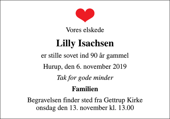 <p>Vores elskede<br />Lilly Isachsen<br />er stille sovet ind 90 år gammel<br />Hurup, den 6. november 2019<br />Tak for gode minder<br />Familien<br />Begravelsen finder sted fra Gettrup Kirke onsdag den 13. november kl. 13.00</p>