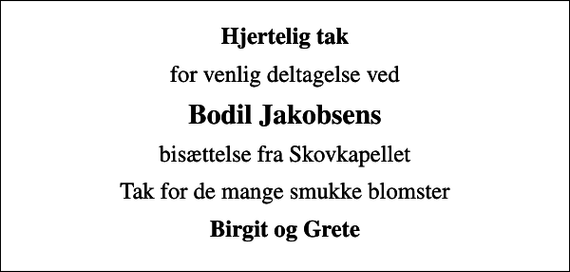 <p>Hjertelig tak<br />for venlig deltagelse ved<br />Bodil Jakobsens<br />bisættelse fra Skovkapellet<br />Tak for de mange smukke blomster<br />Birgit og Grete</p>