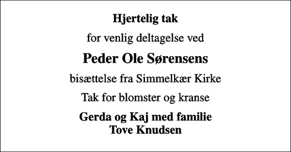 <p>Hjertelig tak<br />for venlig deltagelse ved<br />Peder Ole Sørensens<br />bisættelse fra Simmelkær Kirke<br />Tak for blomster og kranse<br />Gerda og Kaj med familie Tove Knudsen</p>