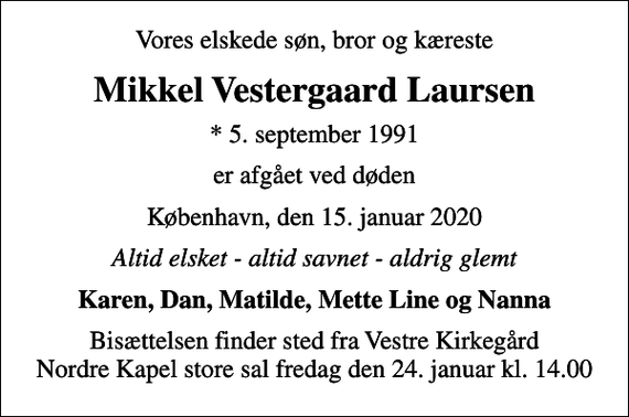<p>Vores elskede søn, bror og kæreste<br />Mikkel Vestergaard Laursen<br />* 5. september 1991<br />er afgået ved døden<br />København, den 15. januar 2020<br />Altid elsket - altid savnet - aldrig glemt<br />Karen, Dan, Matilde, Mette Line og Nanna<br />Bisættelsen finder sted fra Vestre Kirkegård Nordre Kapel store sal fredag den 24. januar kl. 14.00</p>