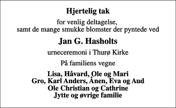 <p>Hjertelig tak<br />for venlig deltagelse, samt de mange smukke blomster der pyntede ved<br />Jan G. Hasholts<br />urneceremoni i Thurø Kirke<br />På familiens vegne<br />Lisa, Håvard, Ole og Mari Gro, Karl Anders, Ånen, Eva og Aud Ole Christian og Cathrine Jytte og øvrige familie</p>
