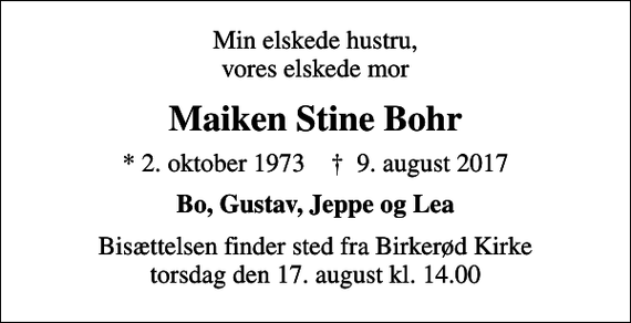 <p>Min elskede hustru, vores elskede mor<br />Maiken Stine Bohr<br />* 2. oktober 1973 ✝ 9. august 2017<br />Bo, Gustav, Jeppe og Lea<br />Bisættelsen finder sted fra Birkerød Kirke torsdag den 17. august kl. 14.00</p>