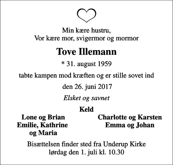 <p>Min kære hustru Vor kære mor, svigermor og mormor<br />Tove Illemann<br />* 31. august 1959<br />tabte kampen mod kræften og er stille sovet ind<br />den 26. juni 2017<br />Elsket og savnet<br />Keld<br />Lone og Brian<br />Charlotte og Karsten<br />Emilie, Kathrine<br />Emma og Johan<br />og Maria<br />Bisættelsen finder sted fra Underup Kirke lørdag den 1. juli kl. 10.30</p>