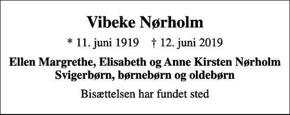 <p>Vibeke Nørholm<br />* 11. juni 1919 ✝ 12. juni 2019<br />Ellen Margrethe, Elisabeth og Anne Kirsten Nørholm Svigerbørn, børnebørn og oldebørn<br />Bisættelsen har fundet sted</p>