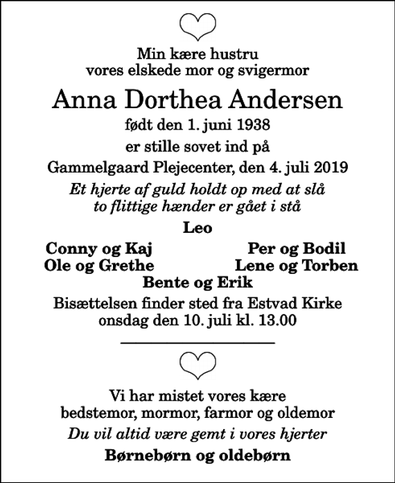 <p>Min kære hustru vores elskede mor og svigermor<br />Anna Dorthea Andersen<br />født den 1. juni 1938<br />er stille sovet ind på<br />Gammelgaard Plejecenter, den 4. juli 2019<br />Et hjerte af guld holdt op med at slå to flittige hænder er gået i stå<br />Leo<br />Conny og Kaj<br />Per og Bodil<br />Ole og Grethe<br />Lene og Torben<br />Bisættelsen finder sted fra Estvad Kirke onsdag den 10. juli kl. 13.00<br />Vi har mistet vores kære bedstemor, mormor, farmor og oldemor<br />Du vil altid være gemt i vores hjerter<br />Børnebørn og oldebørn</p>