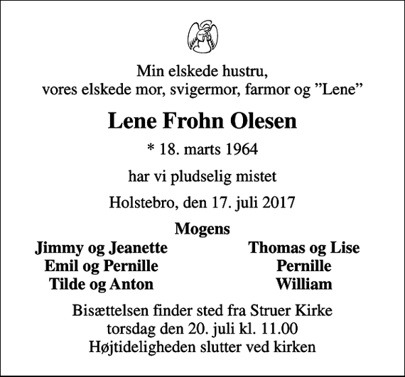 <p>Min elskede hustru, vores elskede mor, svigermor, farmor og Lene<br />Lene Frohn Olesen<br />* 18. marts 1964<br />har vi pludselig mistet<br />Holstebro, den 17. juli 2017<br />Mogens<br />Jimmy og Jeanette<br />Thomas og Lise<br />Emil og Pernille<br />Pernille<br />Tilde og Anton<br />William<br />Bisættelsen finder sted fra Struer Kirke torsdag den 20. juli kl. 11.00 Højtideligheden slutter ved kirken</p>
