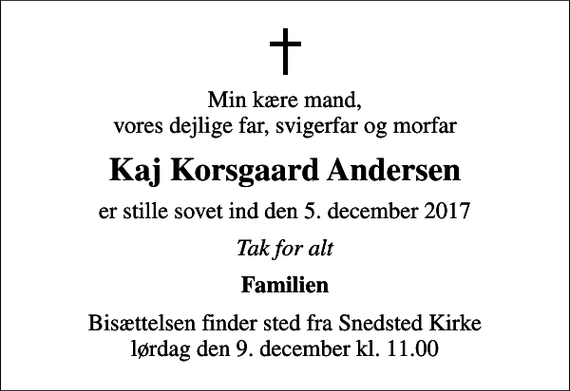 <p>Min kære mand, vores dejlige far, svigerfar og morfar<br />Kaj Korsgaard Andersen<br />er stille sovet ind den 5. december 2017<br />Tak for alt<br />Familien<br />Bisættelsen finder sted fra Snedsted Kirke lørdag den 9. december kl. 11.00</p>