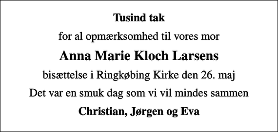 <p>Tusind tak<br />for al opmærksomhed til vores mor<br />Anna Marie Kloch Larsens<br />bisættelse i Ringkøbing Kirke den 26. maj<br />Det var en smuk dag som vi vil mindes sammen<br />Christian, Jørgen og Eva</p>