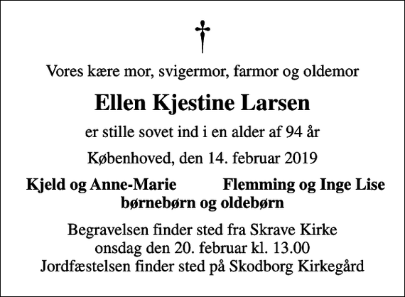 <p>Vores kære mor, svigermor, farmor og oldemor<br />Ellen Kjestine Larsen<br />er stille sovet ind i en alder af 94 år<br />Københoved, den 14. februar 2019<br />Kjeld og Anne-Marie<br />Flemming og Inge Lise<br />Begravelsen finder sted fra Skrave Kirke onsdag den 20. februar kl. 13.00 Jordfæstelsen finder sted på Skodborg Kirkegård</p>