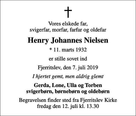 <p>Vores elskede far, svigerfar, morfar, farfar og oldefar<br />Henry Johannes Nielsen<br />* 11. marts 1932<br />er stille sovet ind<br />Fjerritslev, den 7. juli 2019<br />I hjertet gemt, men aldrig glemt<br />Gerda, Lone, Ulla og Torben svigerbørn, børnebørn og oldebørn<br />Begravelsen finder sted fra Fjerritslev Kirke fredag den 12. juli kl. 13.30</p>