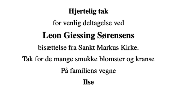 <p>Hjertelig tak<br />for venlig deltagelse ved<br />Leon Giessing Sørensens<br />bisættelse fra Sankt Markus Kirke.<br />Tak for de mange smukke blomster og kranse<br />På familiens vegne<br />Ilse</p>