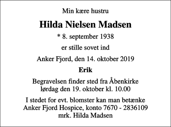 <p>Min kære hustru<br />Hilda Nielsen Madsen<br />* 8. september 1938<br />er stille sovet ind<br />Anker Fjord, den 14. oktober 2019<br />Erik<br />Begravelsen finder sted fra Åbenkirke lørdag den 19. oktober kl. 10.00<br />I stedet for evt. blomster kan man betænke<br />Anker Fjord Hospice konto7670-2836109mrk. Hilda<br />Madsen</p>