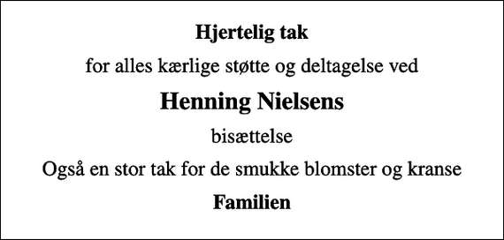 <p>Hjertelig tak<br />for alles kærlige støtte og deltagelse ved<br />Henning Nielsens<br />bisættelse<br />Også en stor tak for de smukke blomster og kranse<br />Familien</p>