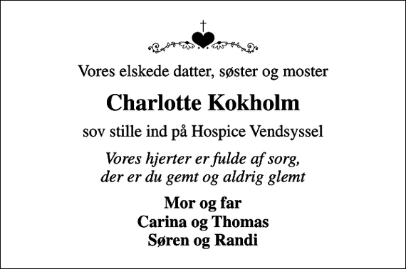<p>Vores elskede datter, søster og moster<br />Charlotte Kokholm<br />sov stille ind på Hospice Vendsyssel<br />Vores hjerter er fulde af sorg, der er du gemt og aldrig glemt<br />Mor og far Carina og Thomas Søren og Randi</p>